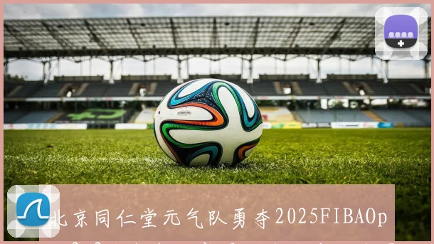 北京同仁堂元气队勇夺2025FIBAOpen3x3北京市决赛冠军全力冲击全国赛场