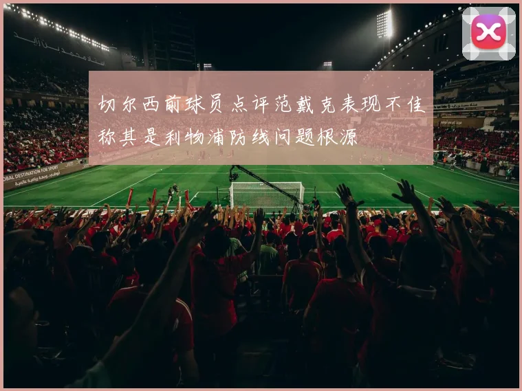切尔西前球员点评范戴克表现不佳称其是利物浦防线问题根源