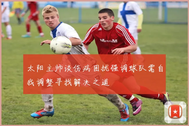 太阳主帅谈伤病困扰强调球队需自我调整寻找解决之道