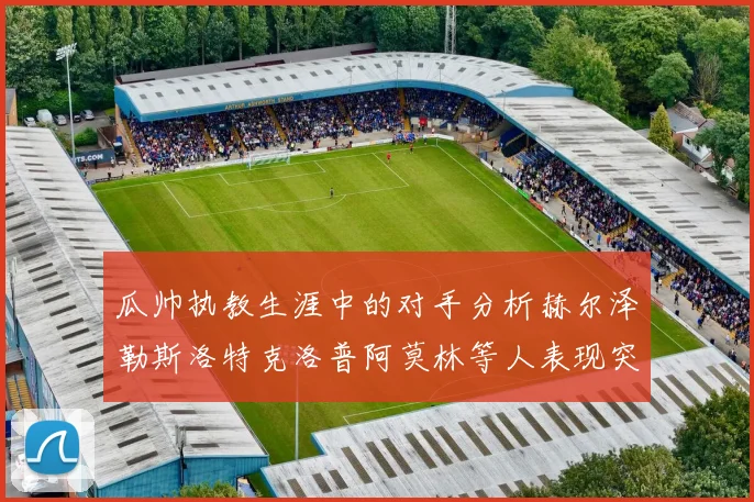 瓜帅执教生涯中的对手分析赫尔泽勒斯洛特克洛普阿莫林等人表现突出