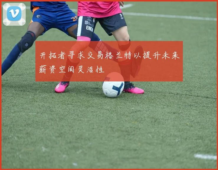 开拓者寻求交易格兰特以提升未来薪资空间灵活性