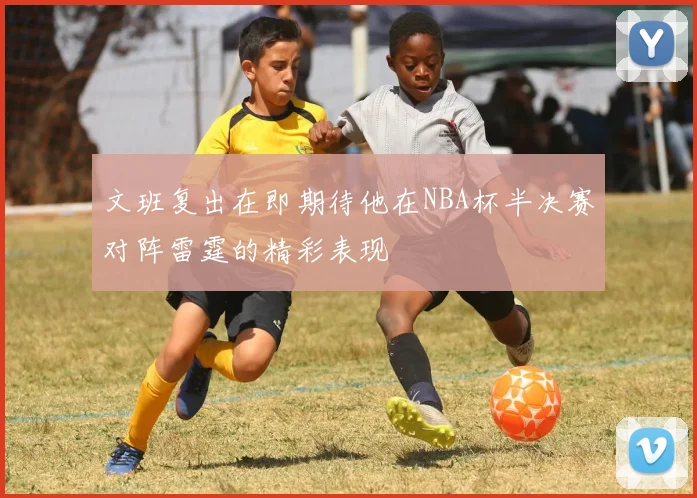 文班复出在即期待他在NBA杯半决赛对阵雷霆的精彩表现