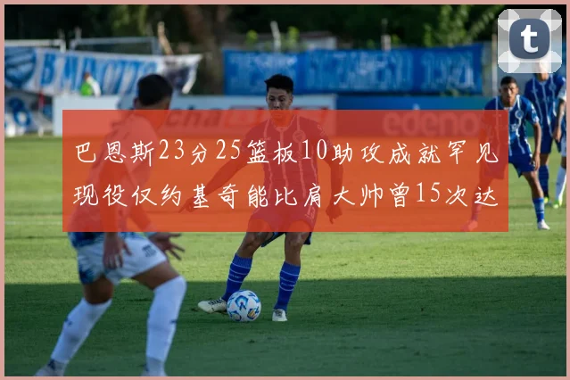 巴恩斯23分25篮板10助攻成就罕见现役仅约基奇能比肩大帅曾15次达成此壮举