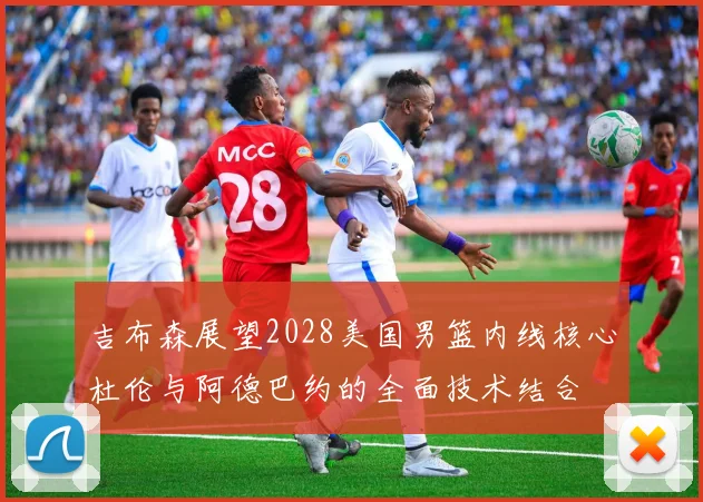 吉布森展望2028美国男篮内线核心杜伦与阿德巴约的全面技术结合