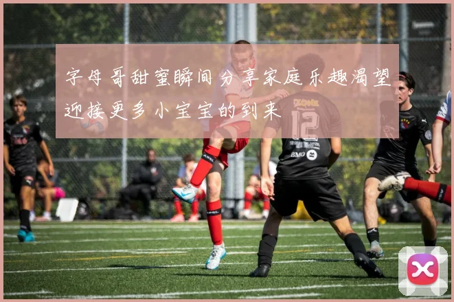 字母哥甜蜜瞬间分享家庭乐趣渴望迎接更多小宝宝的到来