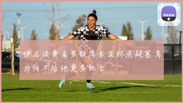 伊万谈费南多缺席东亚杯质疑塞鸟为何不给他更多机会
