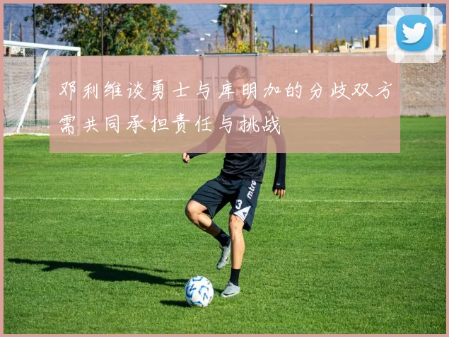 邓利维谈勇士与库明加的分歧双方需共同承担责任与挑战