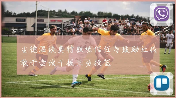 古德温谈奥特教练信任与鼓励让我敢于尝试干拔三分投篮