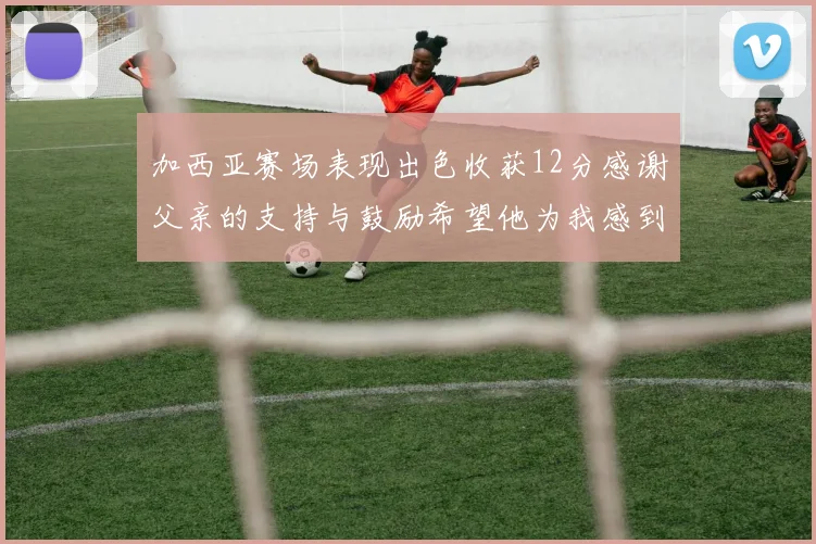 加西亚赛场表现出色收获12分感谢父亲的支持与鼓励希望他为我感到骄傲