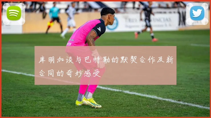 库明加谈与巴特勒的默契合作及新合同的奇妙感受