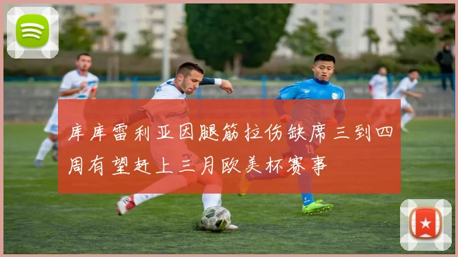 库库雷利亚因腿筋拉伤缺席三到四周有望赶上三月欧美杯赛事