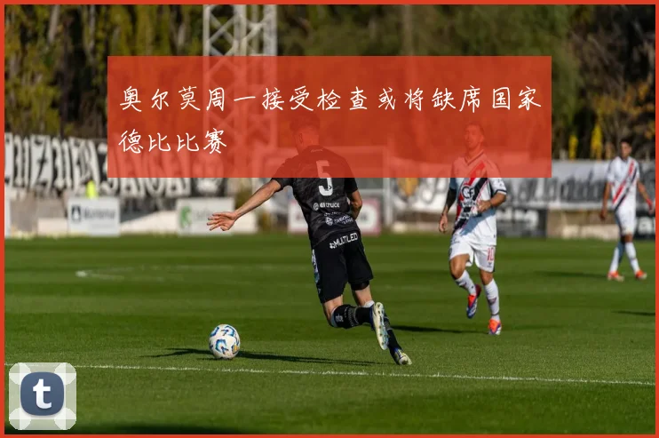 奥尔莫周一接受检查或将缺席国家德比比赛