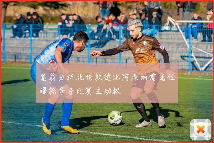 基翁分析北伦敦德比阿森纳需高位逼抢争夺比赛主动权