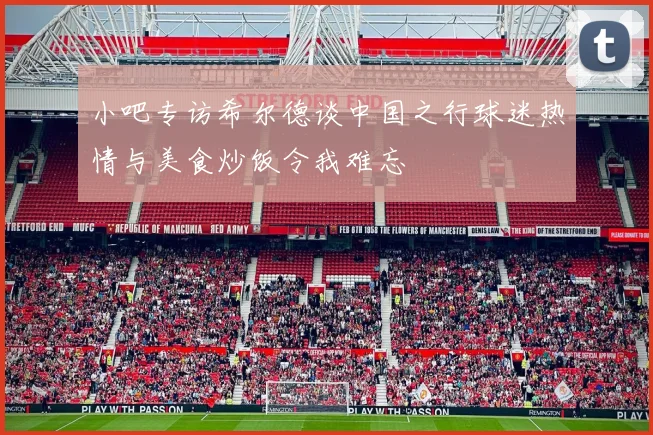 小吧专访希尔德谈中国之行球迷热情与美食炒饭令我难忘