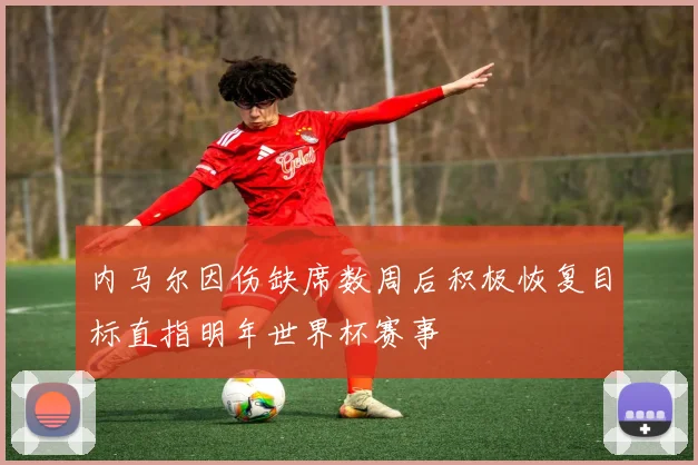 内马尔因伤缺席数周后积极恢复目标直指明年世界杯赛事