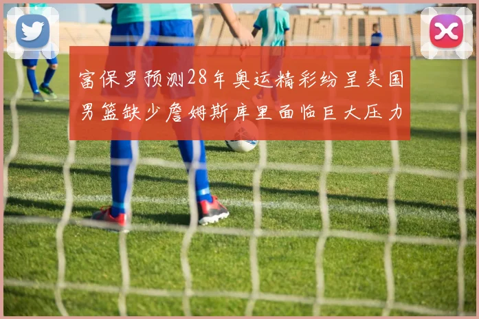 富保罗预测28年奥运精彩纷呈美国男篮缺少詹姆斯库里面临巨大压力