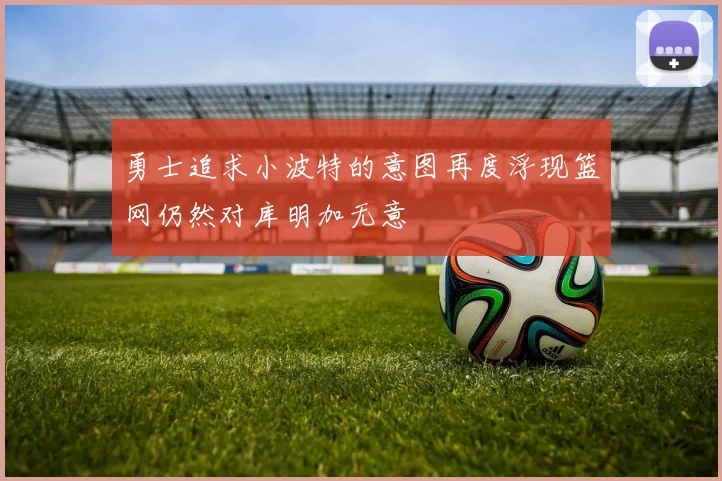 勇士追求小波特的意图再度浮现篮网仍然对库明加无意
