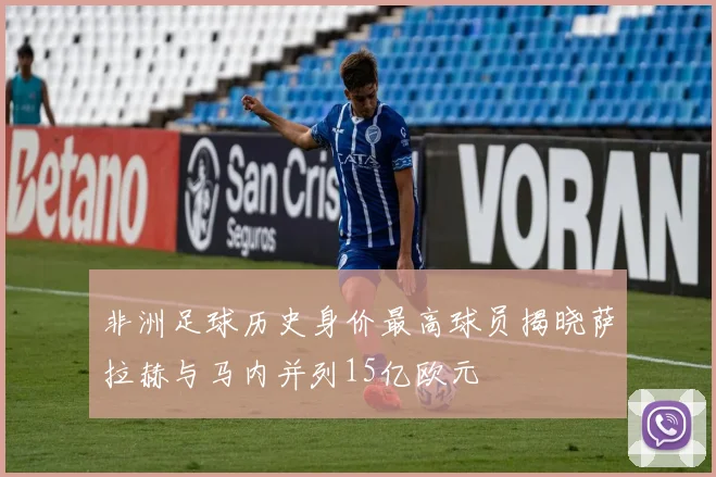 非洲足球历史身价最高球员揭晓萨拉赫与马内并列15亿欧元