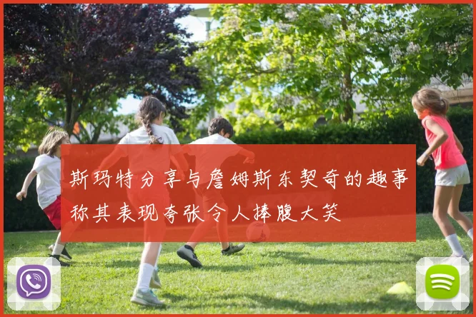 斯玛特分享与詹姆斯东契奇的趣事称其表现夸张令人捧腹大笑