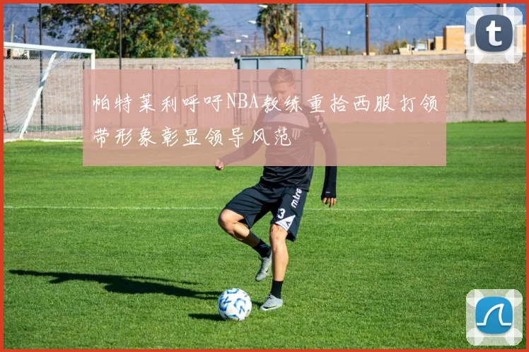 帕特莱利呼吁NBA教练重拾西服打领带形象彰显领导风范