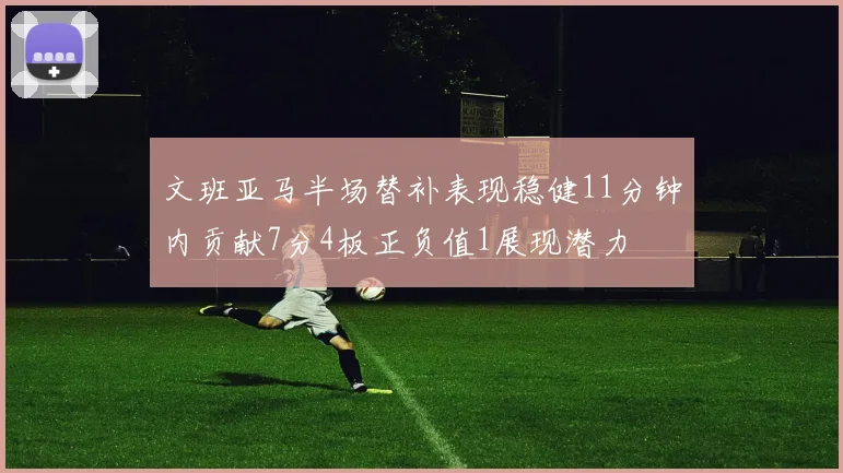 文班亚马半场替补表现稳健11分钟内贡献7分4板正负值1展现潜力