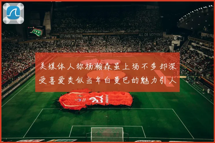 美媒体人称杨瀚森虽上场不多却深受喜爱类似当年白曼巴的魅力引人瞩目