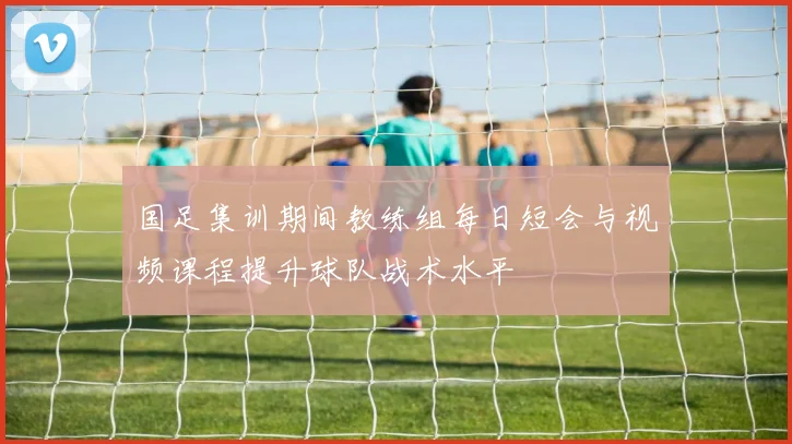 国足集训期间教练组每日短会与视频课程提升球队战术水平