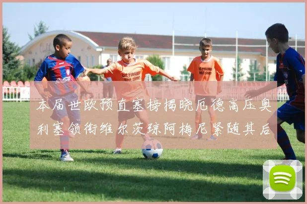 本届世欧预直塞榜揭晓厄德高压奥利塞领衔维尔茨琼阿梅尼紧随其后