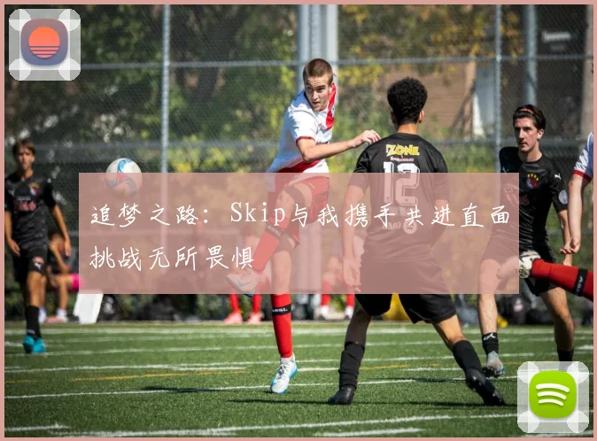 追梦之路：Skip与我携手共进直面挑战无所畏惧