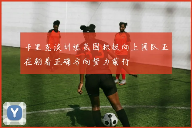 卡里克谈训练氛围积极向上团队正在朝着正确方向努力前行