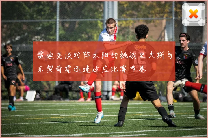 雷迪克谈对阵太阳的挑战里夫斯与东契奇需迅速适应比赛节奏