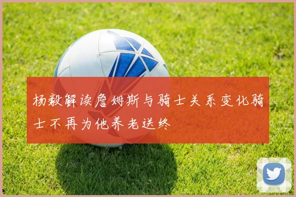 杨毅解读詹姆斯与骑士关系变化骑士不再为他养老送终