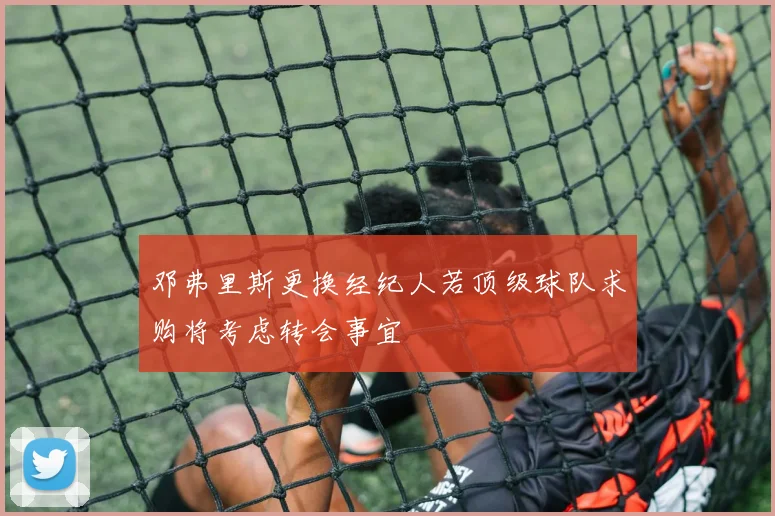 邓弗里斯更换经纪人若顶级球队求购将考虑转会事宜