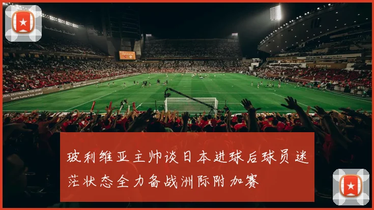 玻利维亚主帅谈日本进球后球员迷茫状态全力备战洲际附加赛