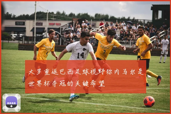 大罗重返巴西足球视野称内马尔是世界杯夺冠的关键希望