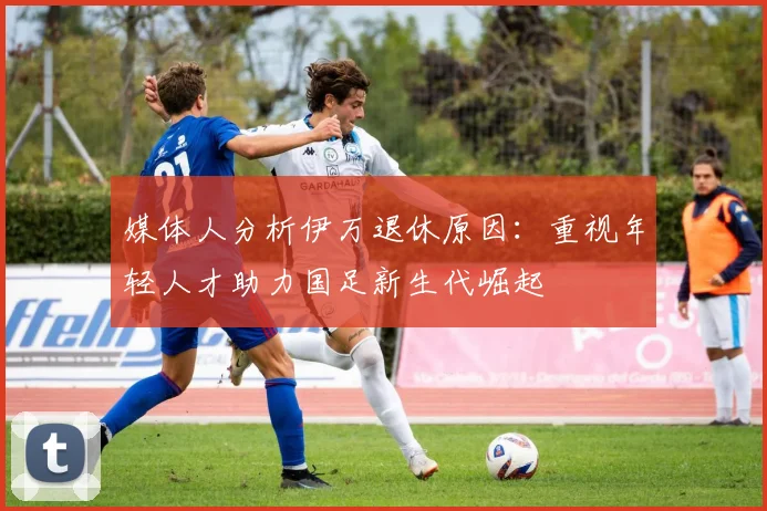 媒体人分析伊万退休原因：重视年轻人才助力国足新生代崛起
